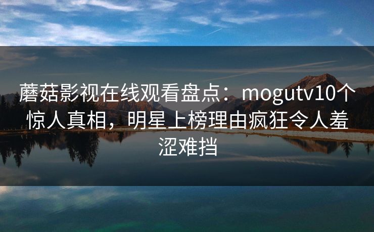 蘑菇影视在线观看盘点：mogutv10个惊人真相，明星上榜理由疯狂令人羞涩难挡