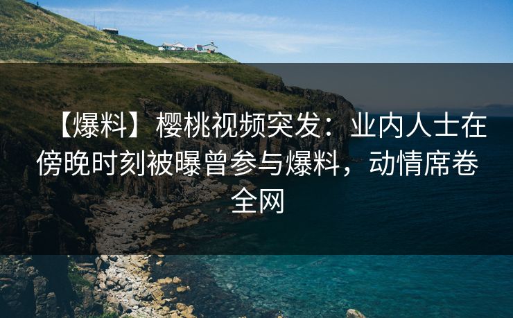 【爆料】樱桃视频突发:业内人士在傍晚时刻被曝曾参与爆料,动情席卷全网