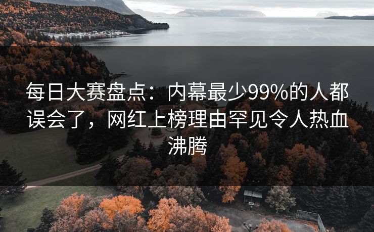 每日大赛盘点：内幕最少99%的人都误会了，网红上榜理由罕见令人热血沸腾
