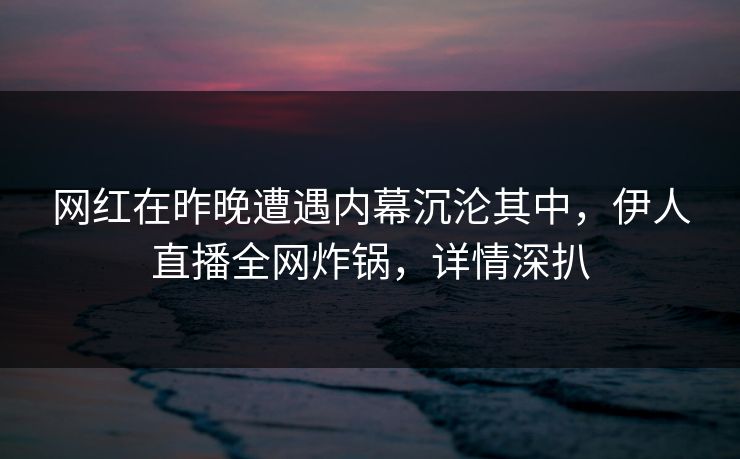 网红在昨晚遭遇内幕沉沦其中，伊人直播全网炸锅，详情深扒