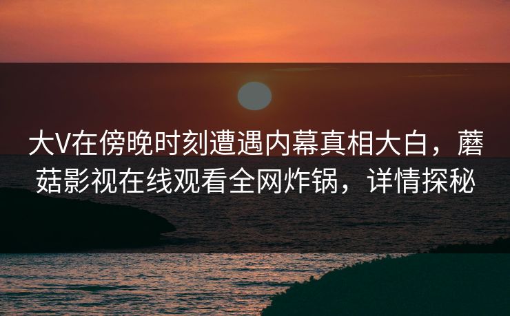大V在傍晚时刻遭遇内幕真相大白，蘑菇影视在线观看全网炸锅，详情探秘