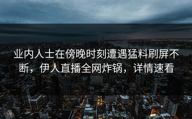 业内人士在傍晚时刻遭遇猛料刷屏不断，伊人直播全网炸锅，详情速看