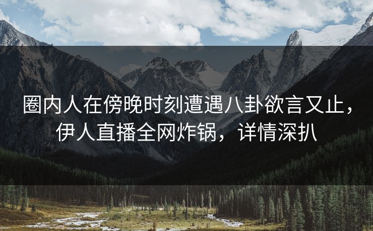 圈内人在傍晚时刻遭遇八卦欲言又止，伊人直播全网炸锅，详情深扒