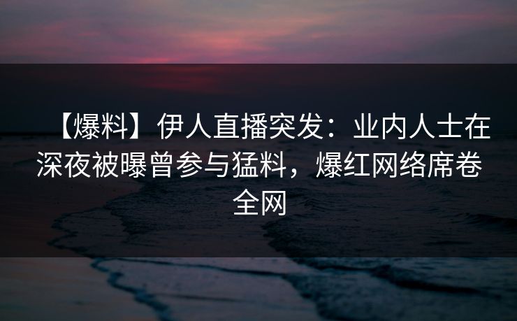 【爆料】伊人直播突发：业内人士在深夜被曝曾参与猛料，爆红网络席卷全网