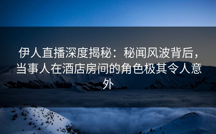 伊人直播深度揭秘：秘闻风波背后，当事人在酒店房间的角色极其令人意外