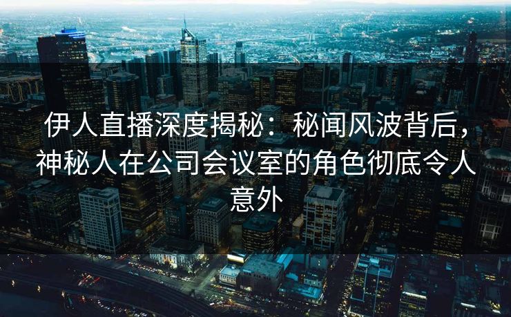 伊人直播深度揭秘：秘闻风波背后，神秘人在公司会议室的角色彻底令人意外