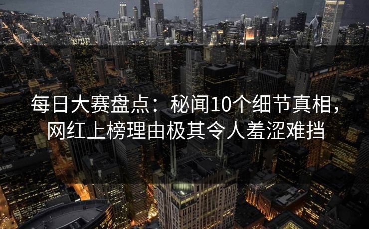 每日大赛盘点:秘闻10个细节真相,网红上榜理由极其令人羞涩难挡