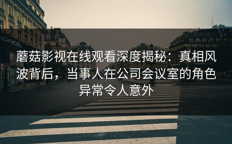 蘑菇影视在线观看深度揭秘：真相风波背后，当事人在公司会议室的角色异常令人意外