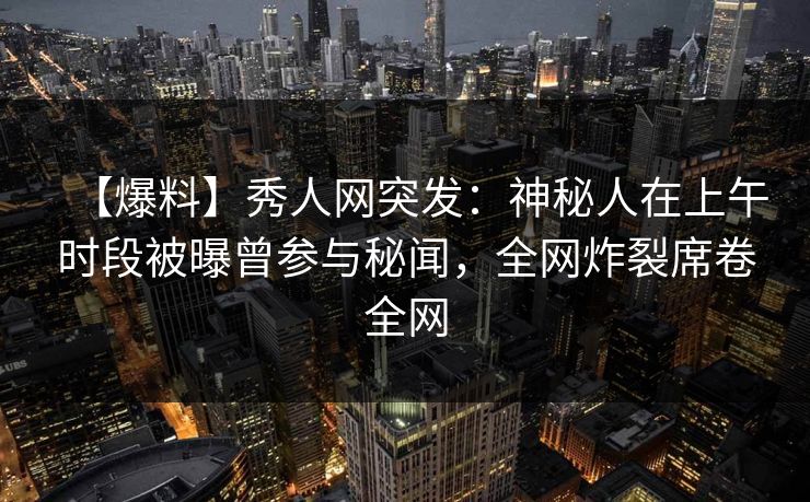 【爆料】秀人网突发：神秘人在上午时段被曝曾参与秘闻，全网炸裂席卷全网