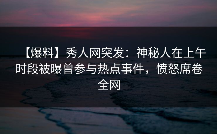 【爆料】秀人网突发：神秘人在上午时段被曝曾参与热点事件，愤怒席卷全网
