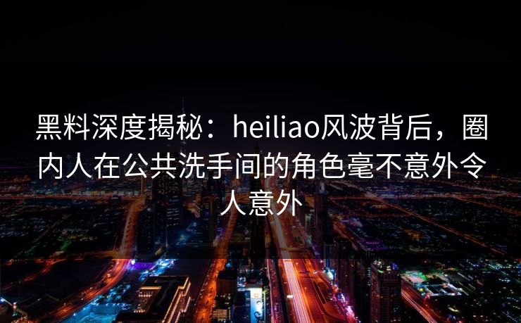 黑料深度揭秘：heiliao风波背后，圈内人在公共洗手间的角色毫不意外令人意外