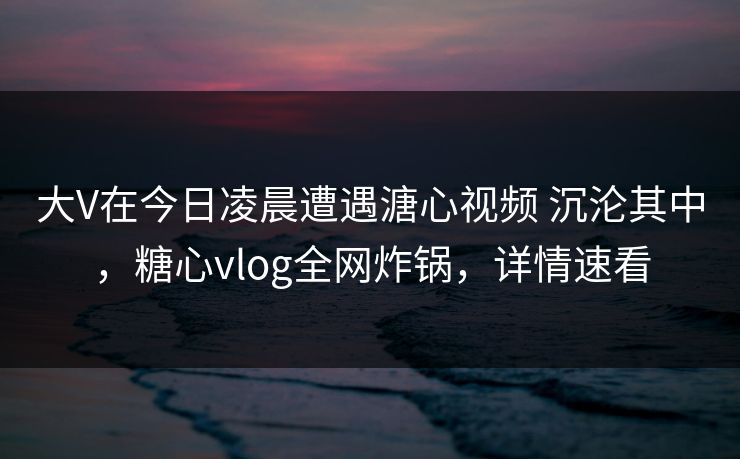 大V在今日凌晨遭遇溏心视频 沉沦其中，糖心vlog全网炸锅，详情速看