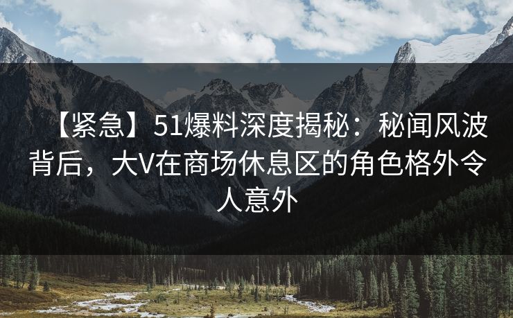 【紧急】51爆料深度揭秘：秘闻风波背后，大V在商场休息区的角色格外令人意外