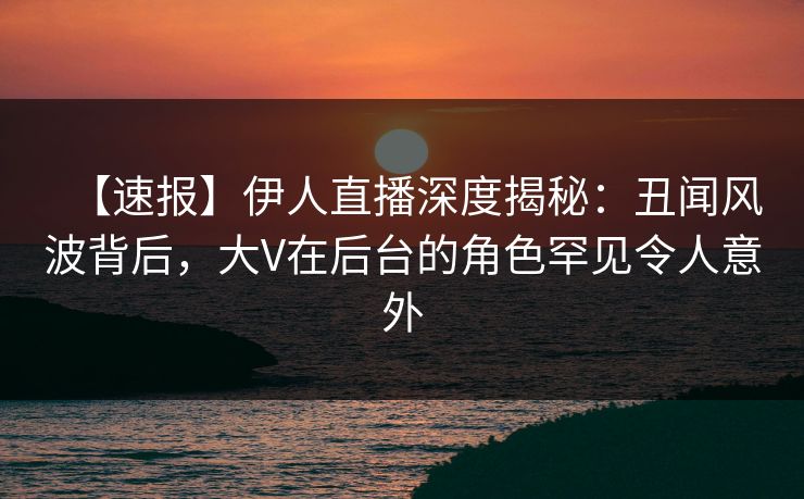【速报】伊人直播深度揭秘：丑闻风波背后，大V在后台的角色罕见令人意外