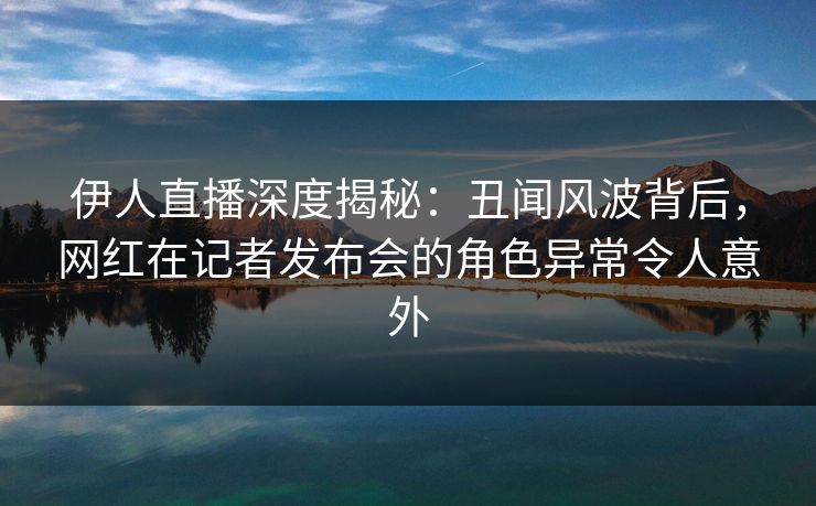 伊人直播深度揭秘：丑闻风波背后，网红在记者发布会的角色异常令人意外