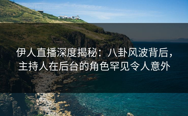 伊人直播深度揭秘：八卦风波背后，主持人在后台的角色罕见令人意外