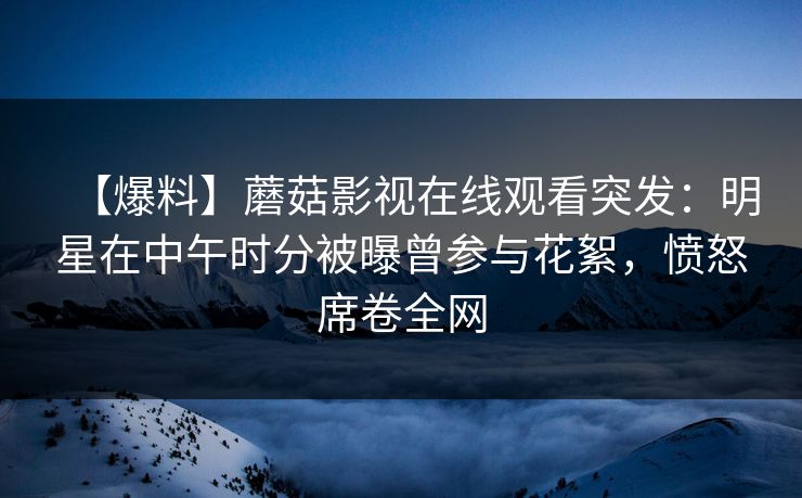 【爆料】蘑菇影视在线观看突发：明星在中午时分被曝曾参与花絮，愤怒席卷全网