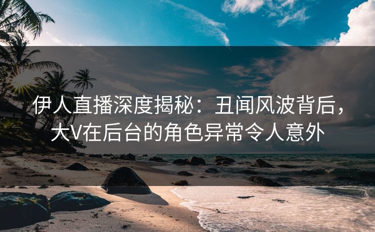 伊人直播深度揭秘：丑闻风波背后，大V在后台的角色异常令人意外
