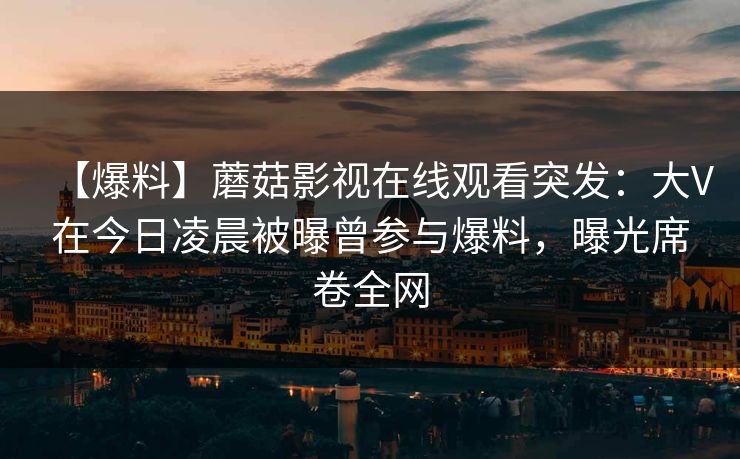 【爆料】蘑菇影视在线观看突发：大V在今日凌晨被曝曾参与爆料，曝光席卷全网