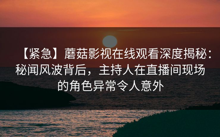 【紧急】蘑菇影视在线观看深度揭秘：秘闻风波背后，主持人在直播间现场的角色异常令人意外