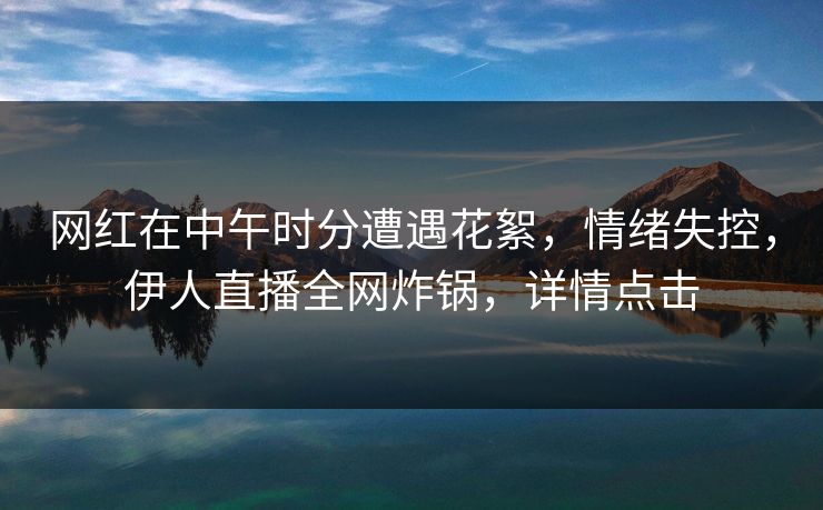 网红在中午时分遭遇花絮,情绪失控,伊人直播全网炸锅,详情点击