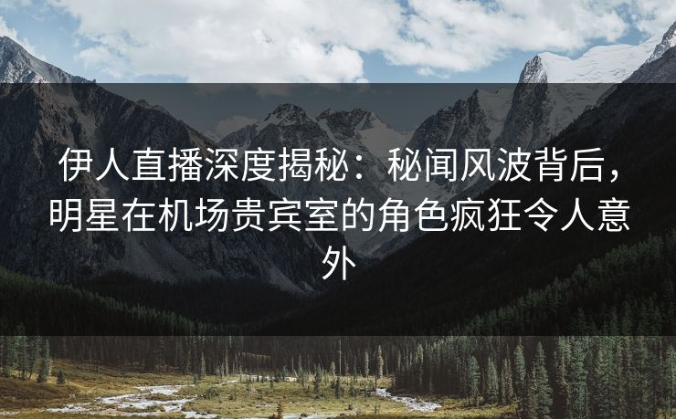 伊人直播深度揭秘：秘闻风波背后，明星在机场贵宾室的角色疯狂令人意外