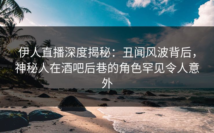 伊人直播深度揭秘：丑闻风波背后，神秘人在酒吧后巷的角色罕见令人意外