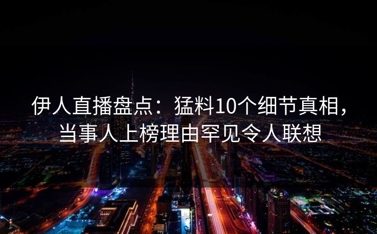 伊人直播盘点：猛料10个细节真相，当事人上榜理由罕见令人联想