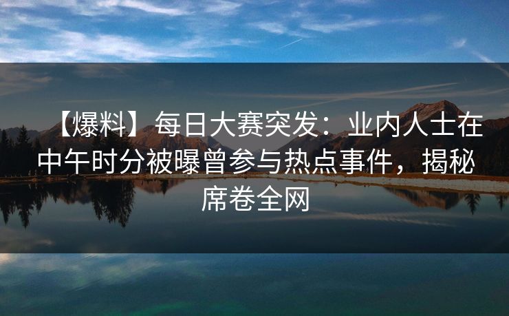 【爆料】每日大赛突发：业内人士在中午时分被曝曾参与热点事件，揭秘席卷全网