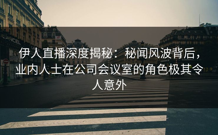 伊人直播深度揭秘：秘闻风波背后，业内人士在公司会议室的角色极其令人意外