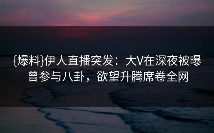 {爆料}伊人直播突发：大V在深夜被曝曾参与八卦，欲望升腾席卷全网