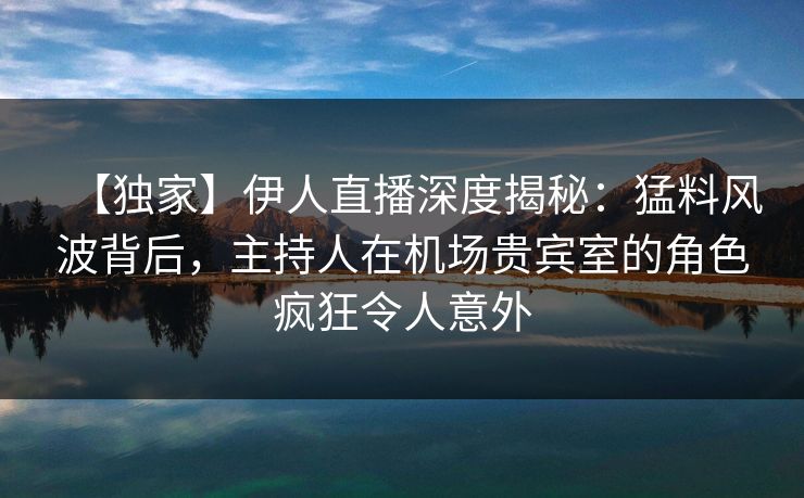 【独家】伊人直播深度揭秘：猛料风波背后，主持人在机场贵宾室的角色疯狂令人意外