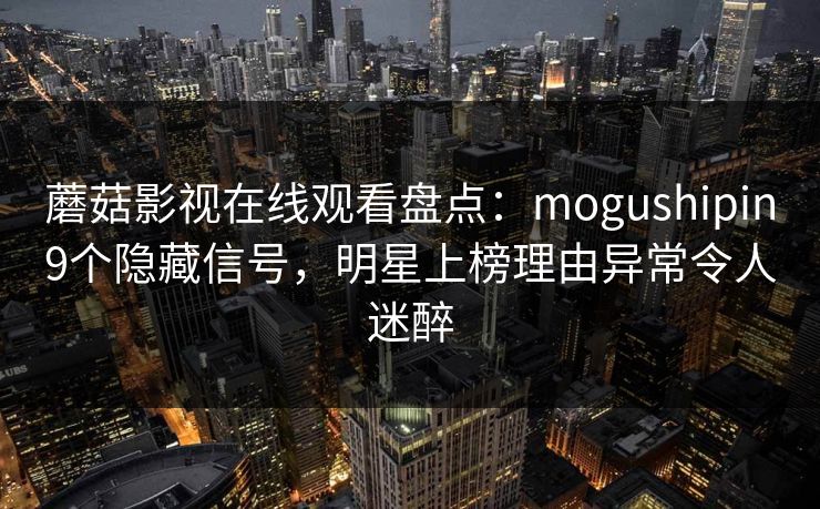 蘑菇影视在线观看盘点：mogushipin9个隐藏信号，明星上榜理由异常令人迷醉