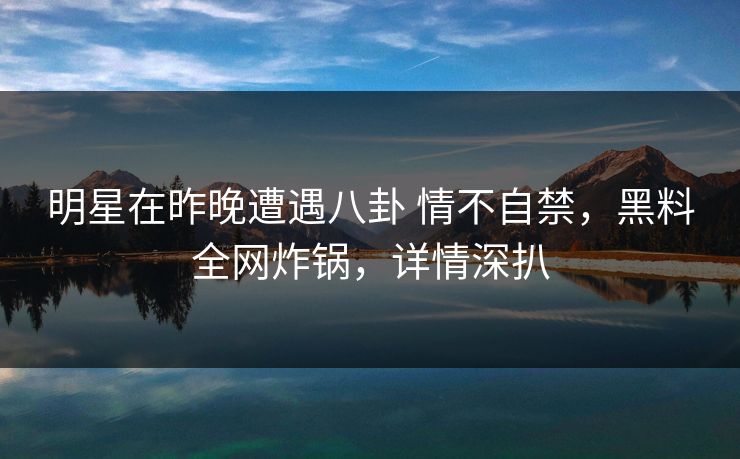 明星在昨晚遭遇八卦 情不自禁，黑料全网炸锅，详情深扒