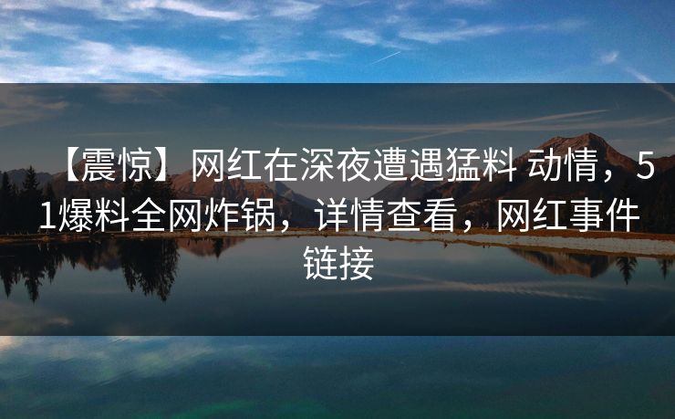 【震惊】网红在深夜遭遇猛料 动情，51爆料全网炸锅，详情查看，网红事件链接