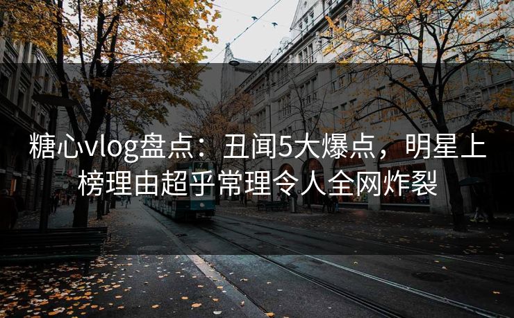 糖心vlog盘点：丑闻5大爆点，明星上榜理由超乎常理令人全网炸裂