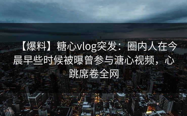【爆料】糖心vlog突发：圈内人在今晨早些时候被曝曾参与溏心视频，心跳席卷全网