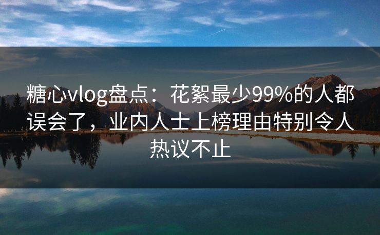 糖心vlog盘点：花絮最少99%的人都误会了，业内人士上榜理由特别令人热议不止