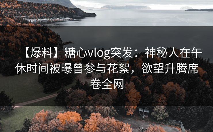 【爆料】糖心vlog突发：神秘人在午休时间被曝曾参与花絮，欲望升腾席卷全网