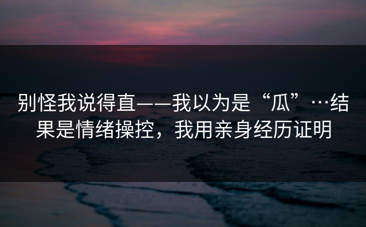 别怪我说得直——我以为是“瓜”…结果是情绪操控，我用亲身经历证明