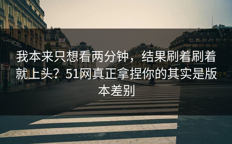 我本来只想看两分钟，结果刷着刷着就上头？51网真正拿捏你的其实是版本差别