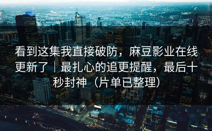 看到这集我直接破防，麻豆影业在线更新了｜最扎心的追更提醒，最后十秒封神（片单已整理）