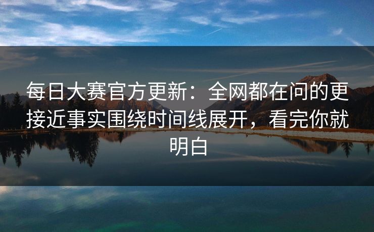每日大赛官方更新：全网都在问的更接近事实围绕时间线展开，看完你就明白