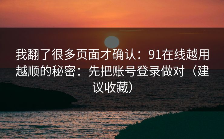 我翻了很多页面才确认：91在线越用越顺的秘密：先把账号登录做对（建议收藏）