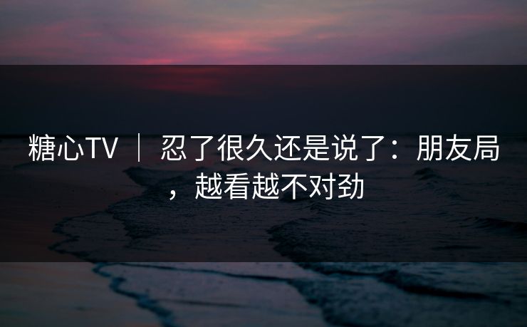 糖心TV ｜ 忍了很久还是说了：朋友局，越看越不对劲